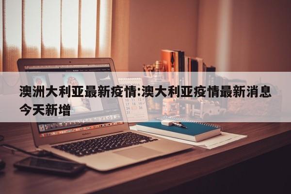 澳洲大利亚最新疫情:澳大利亚疫情最新消息今天新增