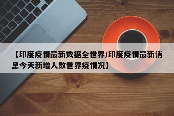 【印度疫情最新数据全世界/印度疫情最新消息今天新增人数世界疫情况】
