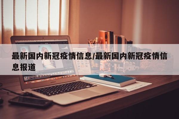 最新国内新冠疫情信息/最新国内新冠疫情信息报道