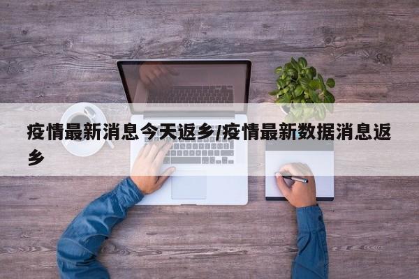 疫情最新消息今天返乡/疫情最新数据消息返乡
