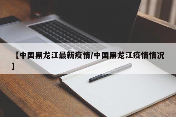 【中国黑龙江最新疫情/中国黑龙江疫情情况】