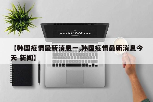【韩国疫情最新消息一,韩国疫情最新消息今天 新闻】