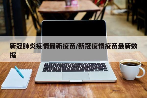 新冠肺炎疫情最新疫苗/新冠疫情疫苗最新数据