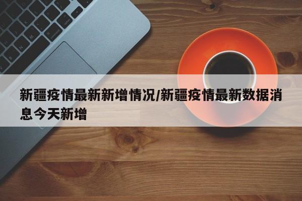 新疆疫情最新新增情况/新疆疫情最新数据消息今天新增