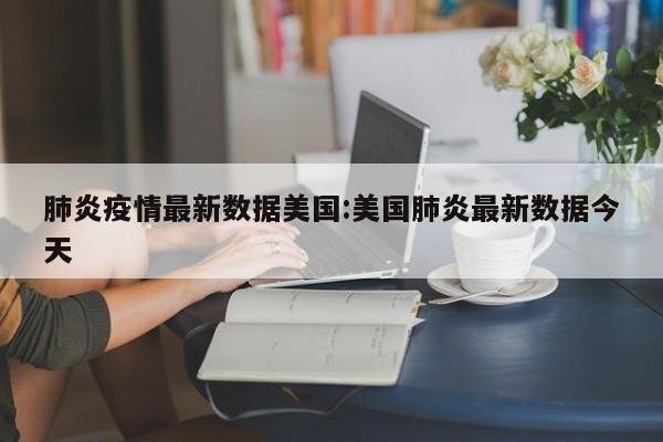 肺炎疫情最新数据美国:美国肺炎最新数据今天
