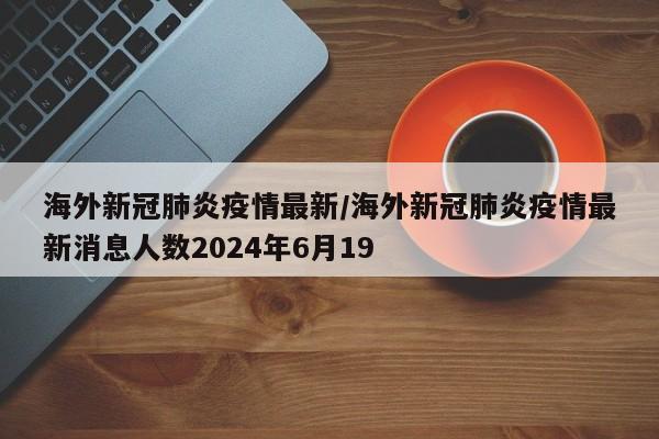 海外新冠肺炎疫情最新/海外新冠肺炎疫情最新消息人数2024年6月19