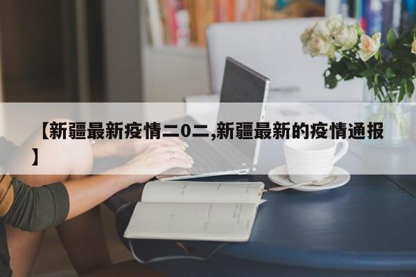 【新疆最新疫情二0二,新疆最新的疫情通报】