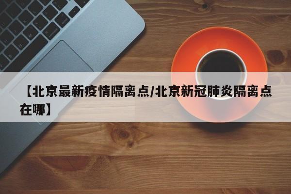 【北京最新疫情隔离点/北京新冠肺炎隔离点在哪】