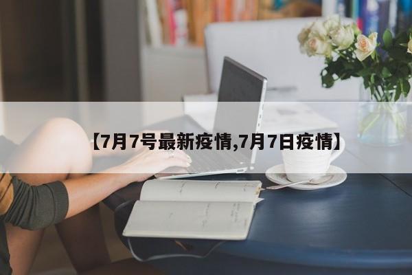 【7月7号最新疫情,7月7日疫情】