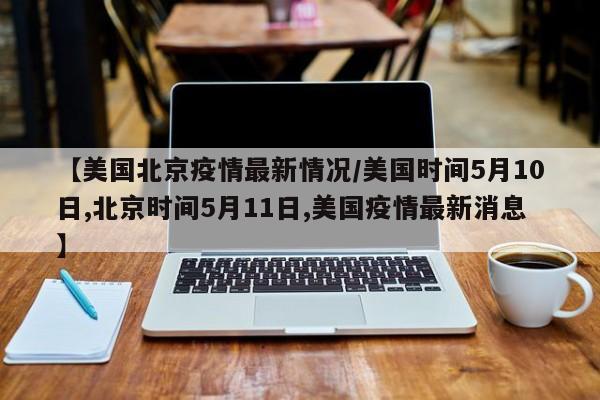 【美国北京疫情最新情况/美国时间5月10日,北京时间5月11日,美国疫情最新消息】