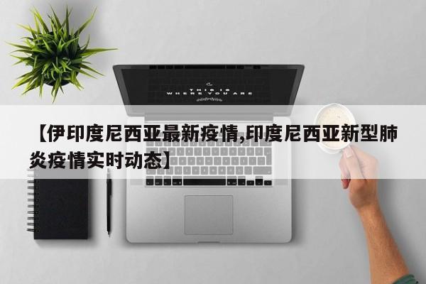 【伊印度尼西亚最新疫情,印度尼西亚新型肺炎疫情实时动态】