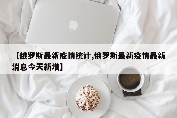 【俄罗斯最新疫情统计,俄罗斯最新疫情最新消息今天新增】