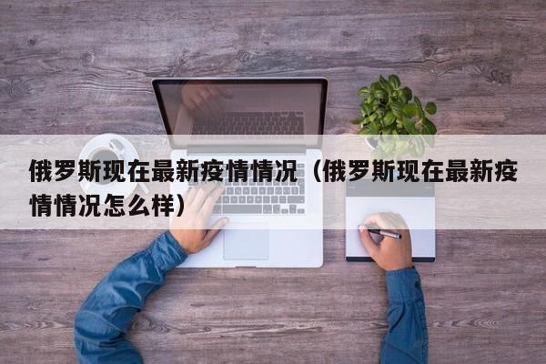 俄罗斯现在最新疫情情况（俄罗斯现在最新疫情情况怎么样）