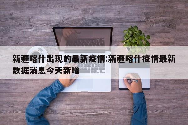 新疆喀什出现的最新疫情:新疆喀什疫情最新数据消息今天新增