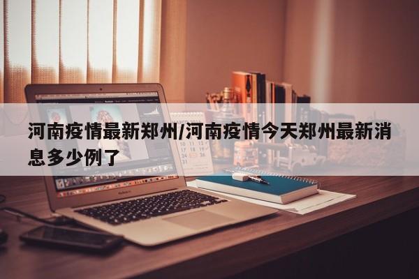 河南疫情最新郑州/河南疫情今天郑州最新消息多少例了