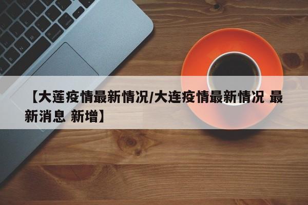 【大莲疫情最新情况/大连疫情最新情况 最新消息 新增】
