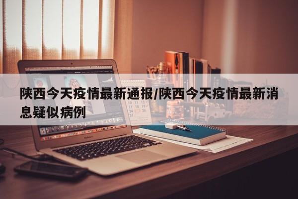 陕西今天疫情最新通报/陕西今天疫情最新消息疑似病例