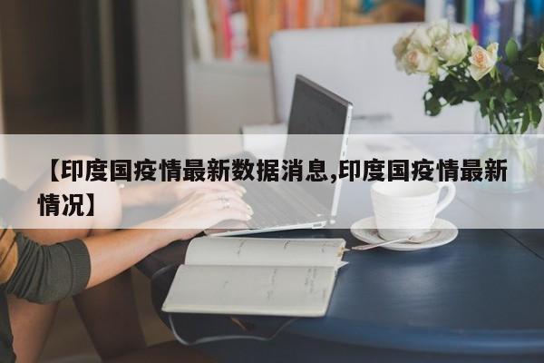 【印度国疫情最新数据消息,印度国疫情最新情况】