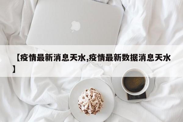 【疫情最新消息天水,疫情最新数据消息天水】