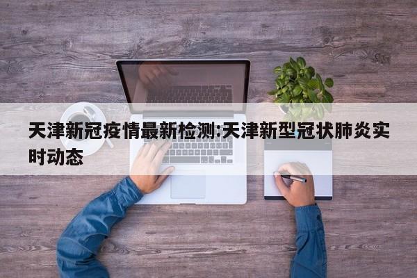天津新冠疫情最新检测:天津新型冠状肺炎实时动态