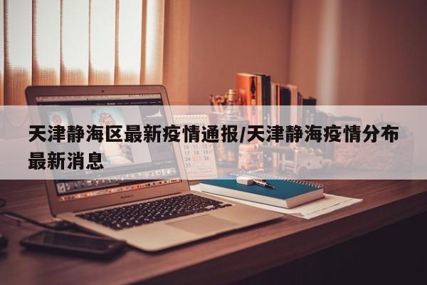 天津静海区最新疫情通报/天津静海疫情分布最新消息
