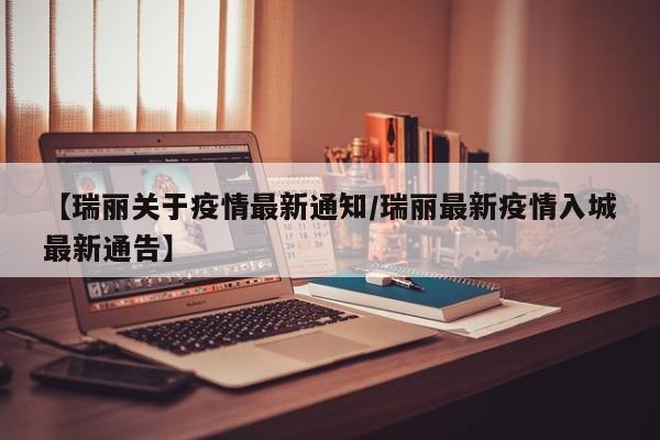 【瑞丽关于疫情最新通知/瑞丽最新疫情入城最新通告】