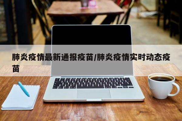 肺炎疫情最新通报疫苗/肺炎疫情实时动态疫苗