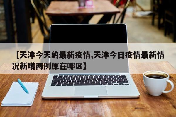 【天津今天的最新疫情,天津今日疫情最新情况新增两例原在哪区】