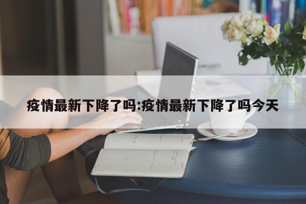 疫情最新下降了吗:疫情最新下降了吗今天