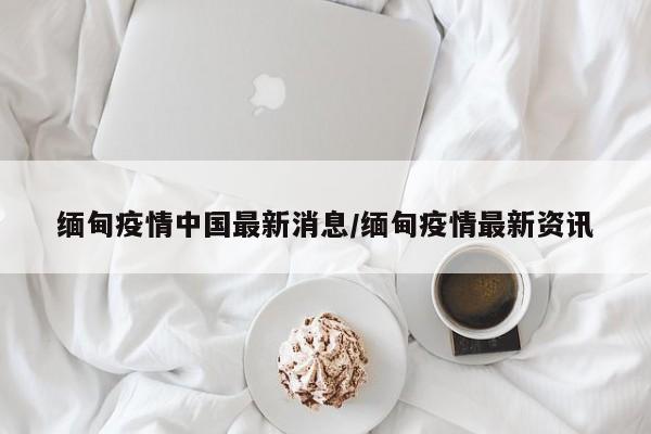 缅甸疫情中国最新消息/缅甸疫情最新资讯
