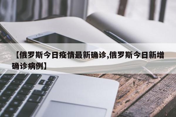 【俄罗斯今日疫情最新确诊,俄罗斯今日新增确诊病例】