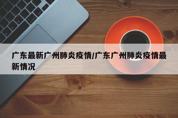 广东最新广州肺炎疫情/广东广州肺炎疫情最新情况