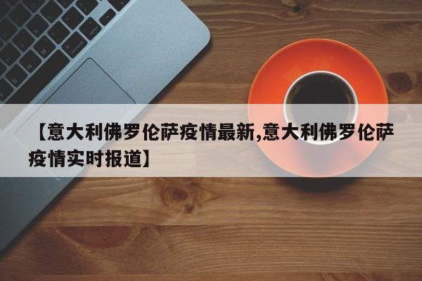 【意大利佛罗伦萨疫情最新,意大利佛罗伦萨疫情实时报道】