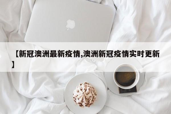 【新冠澳洲最新疫情,澳洲新冠疫情实时更新】