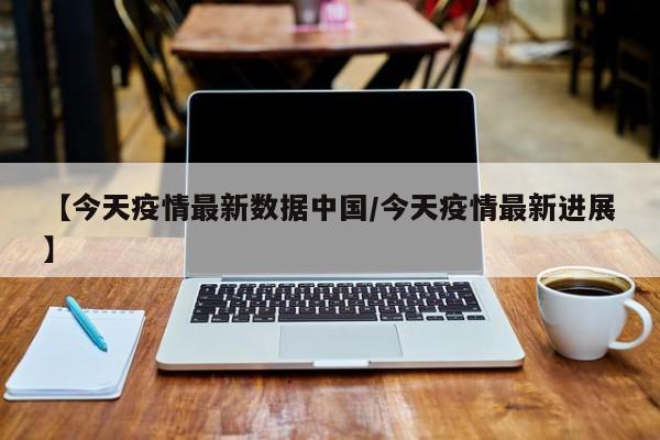 【今天疫情最新数据中国/今天疫情最新进展】
