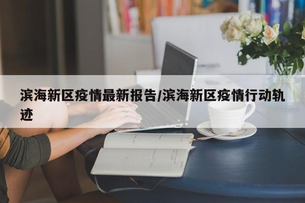 滨海新区疫情最新报告/滨海新区疫情行动轨迹