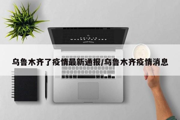 乌鲁木齐了疫情最新通报/乌鲁木齐疫情消息