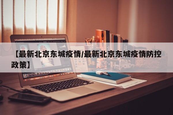【最新北京东城疫情/最新北京东城疫情防控政策】