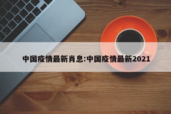 中国疫情最新肖息:中国疫情最新2021