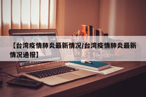 【台湾疫情肺炎最新情况/台湾疫情肺炎最新情况通报】