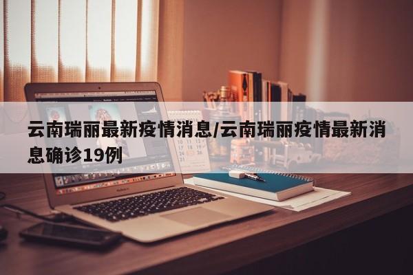 云南瑞丽最新疫情消息/云南瑞丽疫情最新消息确诊19例