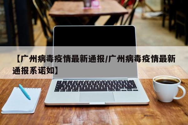 【广州病毒疫情最新通报/广州病毒疫情最新通报系诺如】