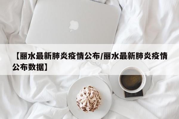 【丽水最新肺炎疫情公布/丽水最新肺炎疫情公布数据】
