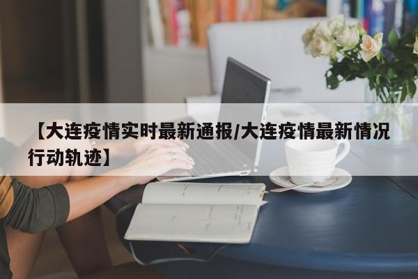 【大连疫情实时最新通报/大连疫情最新情况行动轨迹】