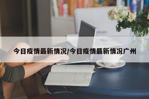 今日疫情最新情况/今日疫情最新情况广州