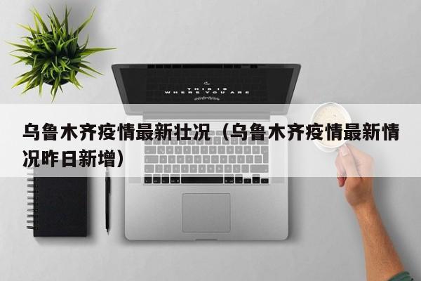 乌鲁木齐疫情最新壮况（乌鲁木齐疫情最新情况昨日新增）
