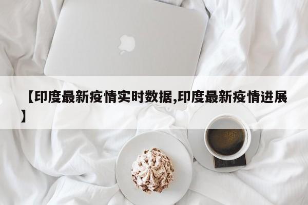 【印度最新疫情实时数据,印度最新疫情进展】