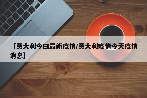 【意大利今曰最新疫情/意大利疫情今天疫情消息】