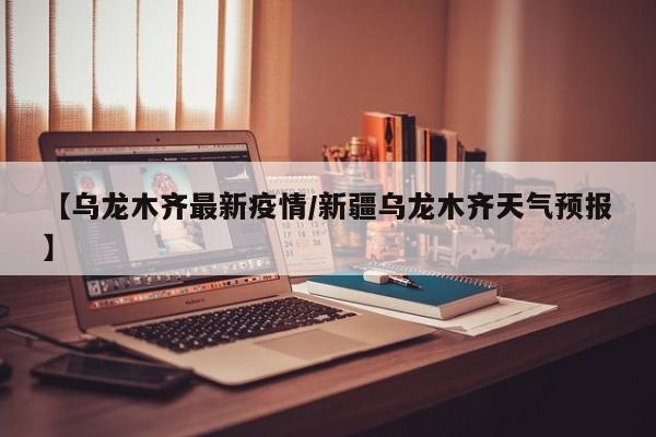 【乌龙木齐最新疫情/新疆乌龙木齐天气预报】