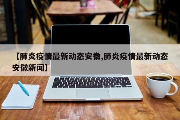 【肺炎疫情最新动态安徽,肺炎疫情最新动态安徽新闻】